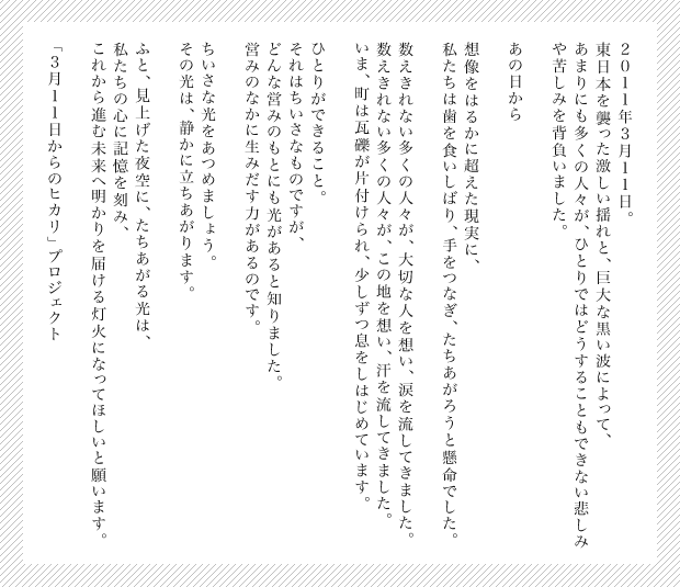 ~light from 3.11 /kesennuma~
２０１１年３月１１日。
東日本を襲った激しい揺れと、巨大な黒い波によって、
あまりにも多くの人々が、ひとりではどうすることもできない悲しみや
苦しみを背負いました。

あの日から

想像をはるかに超えた現実に、
私たちは歯を食いしばり、手をつなぎ、たちあがろうと懸命でした。

数えきれない多くの人々が、大切な人を想い、涙を流してきました。
数えきれない多くの人々が、この地を想い、汗を流してきました。
いま、町は瓦礫が片付けられ、少しずつ息をしはじめています。

ひとりができること。
それはちいさなものですが、
どんな営みのもとにも光があると知りました。
営みのなかに生みだす力があるのです。

ちいさな光をあつめましょう。
その光は、静かに立ちあがります。

ふと、見上げた夜空に、たちあがる光は、
私たちの心に記憶を刻み、
これから進む未来へ明かりを届ける灯火になってほしいと願います。

「３月１１日からのヒカリ」プロジェクト
